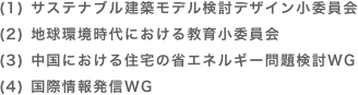 (1) サステナブル建築モデル検討デザイン小委員会
(2) 地球環境時代における教育小委員会
(3) 中国における住宅の省エネルギー問題検討WG
(4) 国際情報発信WG
